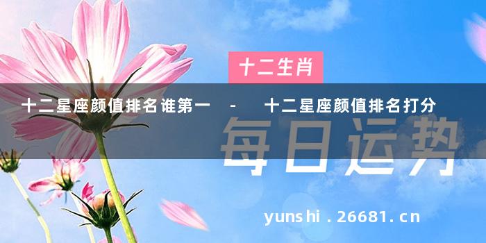 十二星座颜值排名谁第一 - 十二星座颜值排名打分